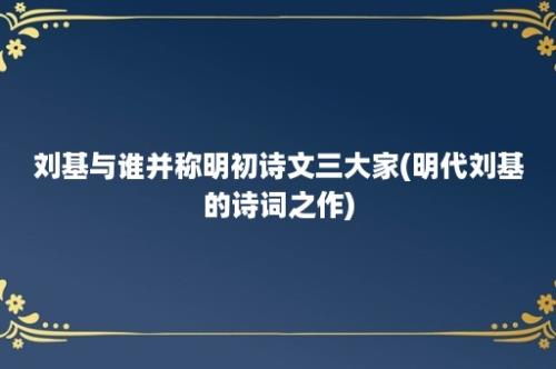 刘基与谁并称明初诗文三大家(明代刘基的诗词之作)