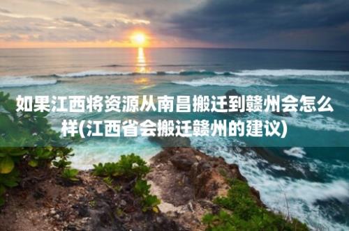 如果江西将资源从南昌搬迁到赣州会怎么样(江西省会搬迁赣州的建议)