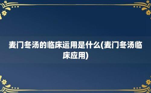 麦门冬汤的临床运用是什么(麦门冬汤临床应用)