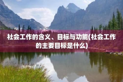 社会工作的含义、目标与功能(社会工作的主要目标是什么)