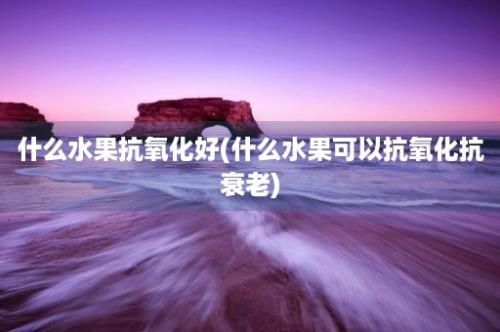 什么水果抗氧化好(什么水果可以抗氧化抗衰老)