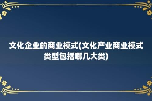 文化企业的商业模式(文化产业商业模式类型包括哪几大类)