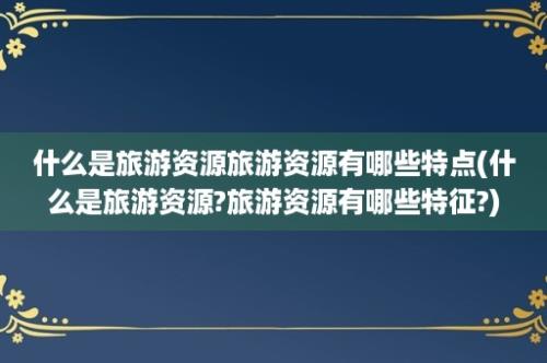 什么是旅游资源旅游资源有哪些特点(什么是旅游资源?旅游资源有哪些特征?)