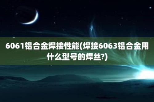 6061铝合金焊接性能(焊接6063铝合金用什么型号的焊丝?)