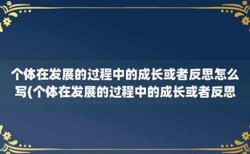 个体在发展的过程中的成长或者反思怎么写(个体在发展的过程中的成长或者反思与感悟)