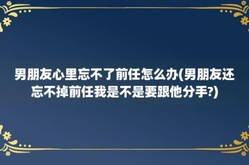 男朋友心里忘不了前任怎么办(男朋友还忘不掉前任我是不是要跟他分手?)