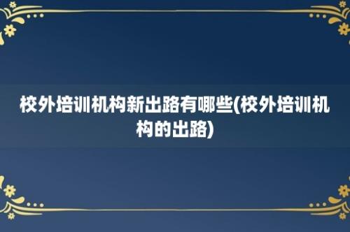 校外培训机构新出路有哪些(校外培训机构的出路)