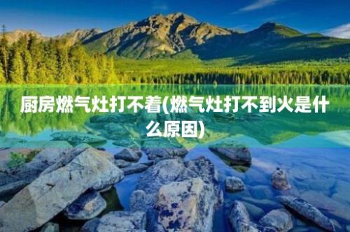 厨房燃气灶打不着(燃气灶打不到火是什么原因)