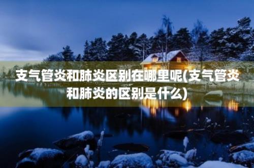 支气管炎和肺炎区别在哪里呢(支气管炎和肺炎的区别是什么)