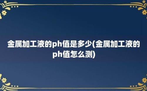 金属加工液的ph值是多少(金属加工液的ph值怎么测)