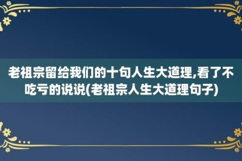 老祖宗留给我们的十句人生大道理,看了不吃亏的说说(老祖宗人生大道理句子)