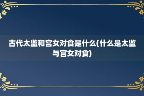 古代太监和宫女对食是什么(什么是太监与宫女对食)