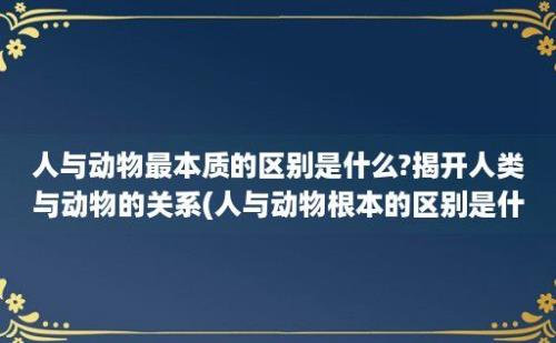 人与动物最本质的区别是什么?揭开人类与动物的关系(人与动物根本的区别是什么)