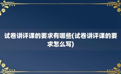 试卷讲评课的要求有哪些(试卷讲评课的要求怎么写)