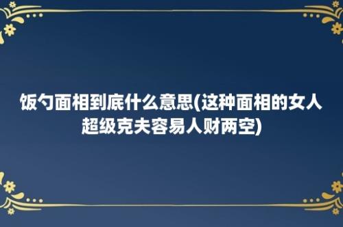 饭勺面相到底什么意思(这种面相的女人超级克夫容易人财两空)