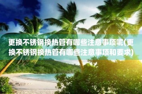 更换不锈钢换热管有哪些注意事项呢(更换不锈钢换热管有哪些注意事项和要求)