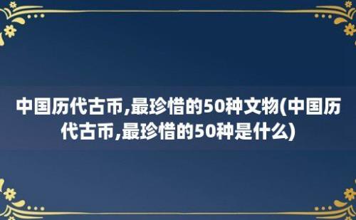 中国历代古币,最珍惜的50种文物(中国历代古币,最珍惜的50种是什么)