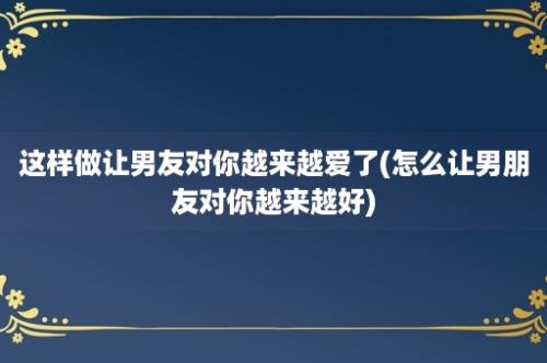 这样做让男友对你越来越爱了(怎么让男朋友对你越来越好)