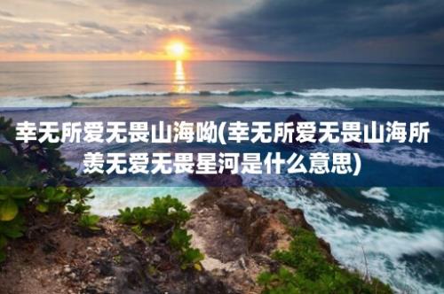 幸无所爱无畏山海呦(幸无所爱无畏山海所羡无爱无畏星河是什么意思)