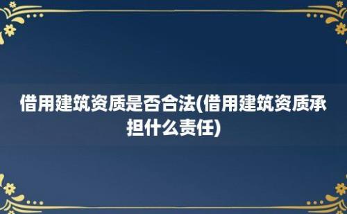 借用建筑资质是否合法(借用建筑资质承担什么责任)