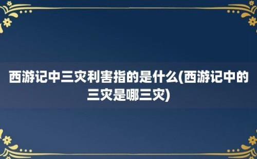 西游记中三灾利害指的是什么(西游记中的三灾是哪三灾)