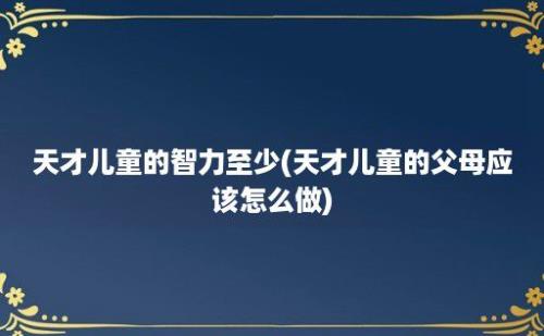 天才儿童的智力至少(天才儿童的父母应该怎么做)