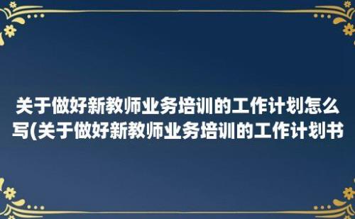 关于做好新教师业务培训的工作计划怎么写(关于做好新教师业务培训的工作计划书)