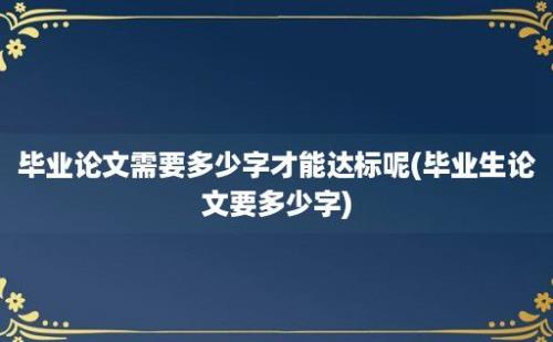 毕业论文需要多少字才能达标呢(毕业生论文要多少字)