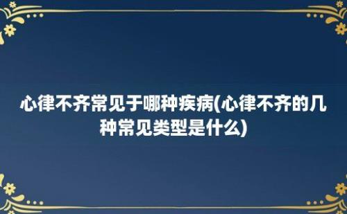 心律不齐常见于哪种疾病(心律不齐的几种常见类型是什么)