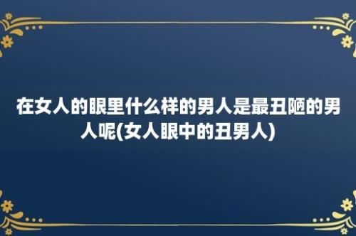 在女人的眼里什么样的男人是最丑陋的男人呢(女人眼中的丑男人)