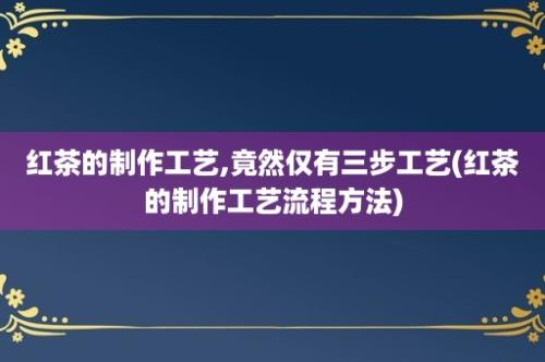 红茶的制作工艺,竟然仅有三步工艺(红茶的制作工艺流程方法)