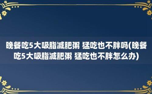 晚餐吃5大吸脂减肥粥 猛吃也不胖吗(晚餐吃5大吸脂减肥粥 猛吃也不胖怎么办)