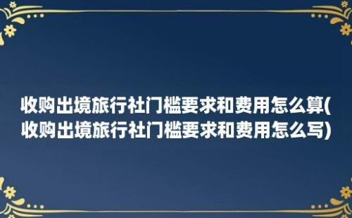 收购出境旅行社门槛要求和费用怎么算(收购出境旅行社门槛要求和费用怎么写)