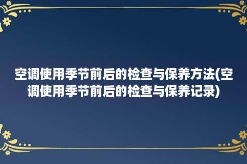 空调使用季节前后的检查与保养方法(空调使用季节前后的检查与保养记录)