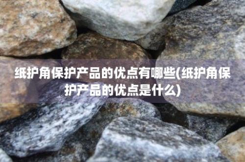 纸护角保护产品的优点有哪些(纸护角保护产品的优点是什么)