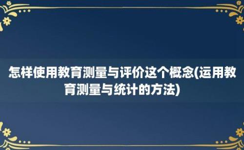 怎样使用教育测量与评价这个概念(运用教育测量与统计的方法)