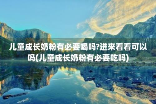 儿童成长奶粉有必要喝吗?进来看看可以吗(儿童成长奶粉有必要吃吗)