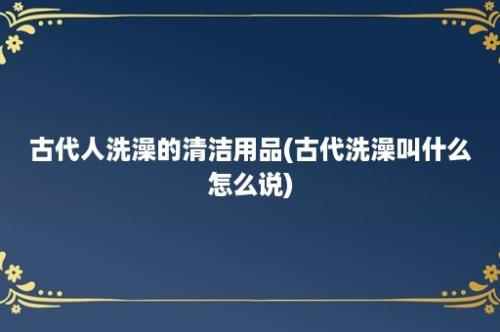 古代人洗澡的清洁用品(古代洗澡叫什么怎么说)