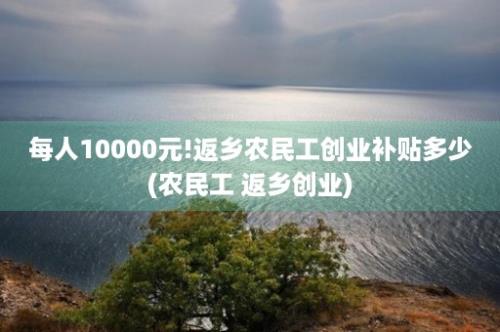 每人10000元!返乡农民工创业补贴多少(农民工 返乡创业)