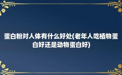 蛋白粉对人体有什么好处(老年人吃植物蛋白好还是动物蛋白好)