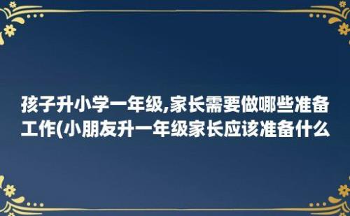 孩子升小学一年级,家长需要做哪些准备工作(小朋友升一年级家长应该准备什么)