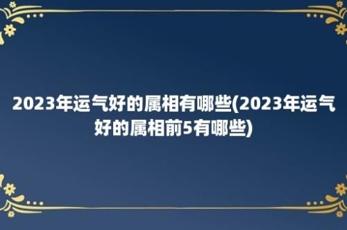 2023年运气好的属相有哪些(2023年运气好的属相前5有哪些)