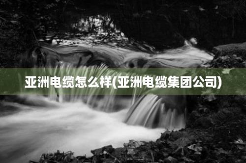 亚洲电缆怎么样(亚洲电缆集团公司)