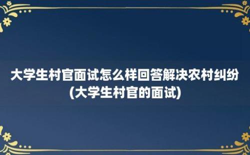 大学生村官面试怎么样回答解决农村纠纷(大学生村官的面试)