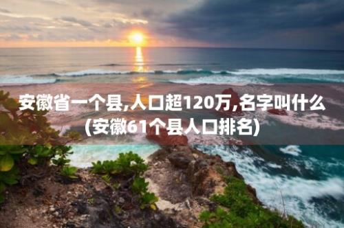 安徽省一个县,人口超120万,名字叫什么(安徽61个县人口排名)