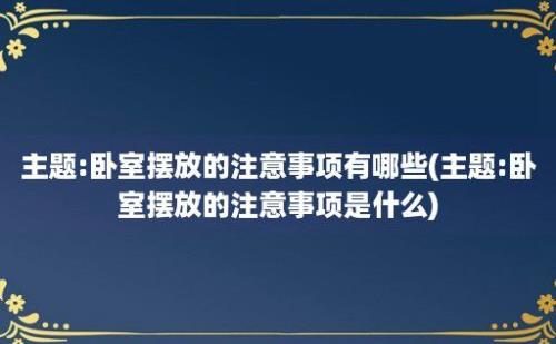 主题:卧室摆放的注意事项有哪些(主题:卧室摆放的注意事项是什么)