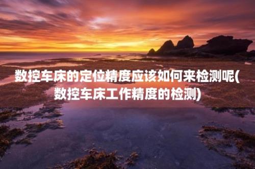 数控车床的定位精度应该如何来检测呢(数控车床工作精度的检测)