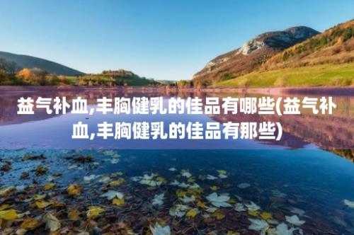 益气补血,丰胸健乳的佳品有哪些(益气补血,丰胸健乳的佳品有那些)