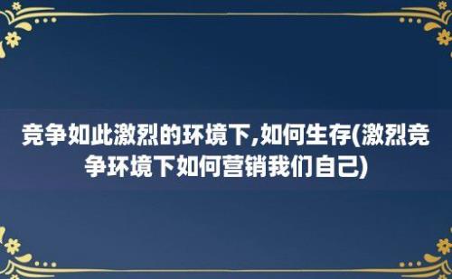 竞争如此激烈的环境下,如何生存(激烈竞争环境下如何营销我们自己)