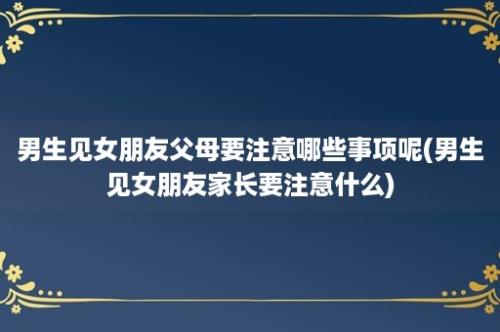 男生见女朋友父母要注意哪些事项呢(男生见女朋友家长要注意什么)